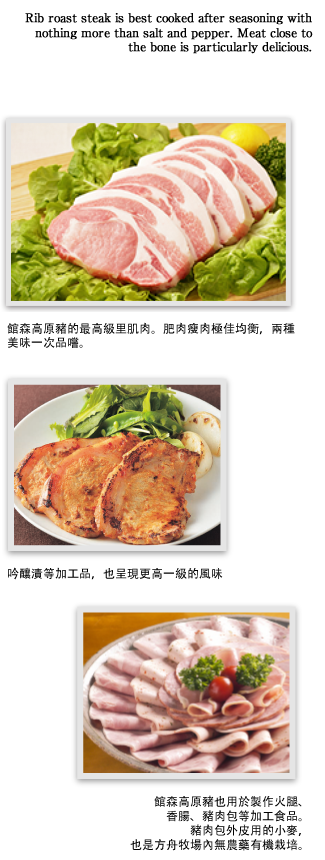 館森高原豬的最高級里肌肉。肥肉瘦肉極佳均衡，兩種美味一次品嚐。吟釀漬等加工品，也呈現更高一級的風味。館森高原豬也用於製作火腿、香腸、豬肉包等加工食品。豬肉包外皮用的小麥，也是方舟牧場內無農藥有機栽培。