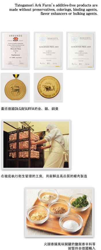 囊括德國DLG與SUFFA的金、銀、銅獎。在徹底執行衛生管理的工房，用新鮮且高品質的豬肉製造。火腿香腸風味關鍵的鹽與香辛料等皆堅持由德國輸入