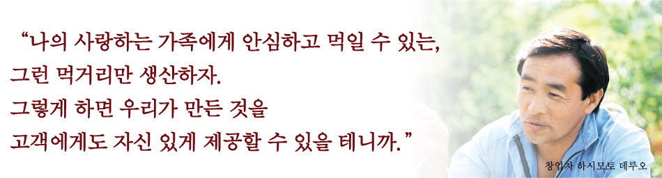 “나의 사랑하는 가족에게 안심하고 먹일 수 있는, 그런 먹거리만 생산하자.그렇게 하면 우리가 만든 것을 고객에게도 자신 있게 제공할 수 있을 테니까.”