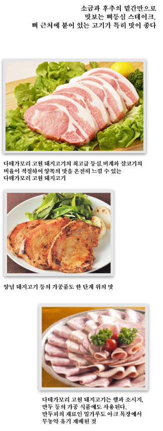 소금과 후추의 밑간만으로 맛보는 뼈등심 스테이크.뼈 근처에 붙어 있는 고기가 특히 맛이 좋다 다테가모리 고원 돼지고기의 최고급 등심.
비계와 살코기의 비율이 적절하여 양쪽의 맛을 온전히 느낄 수 있는 다테가모리 고원 돼지고기 양념 돼지고기 등의 가공품도 한 단계 위의 맛 다테가모리 고원 돼지고기는 햄과 소시지, 만두 등의 가공 식품에도 사용된다.만두피의 재료인 밀가루도 아크 목장에서 무농약 유기 재배된 것